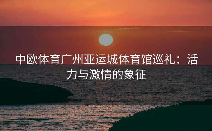 中欧体育广州亚运城体育馆巡礼：活力与激情的象征