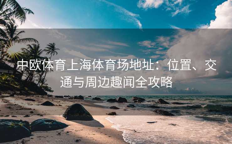 中欧体育上海体育场地址：位置、交通与周边趣闻全攻略