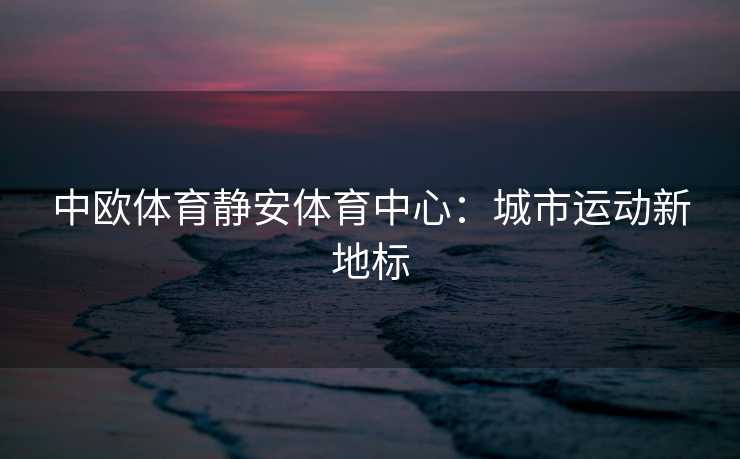 中欧体育静安体育中心：城市运动新地标