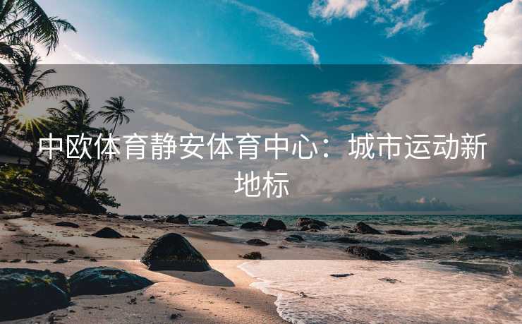 中欧体育静安体育中心：城市运动新地标