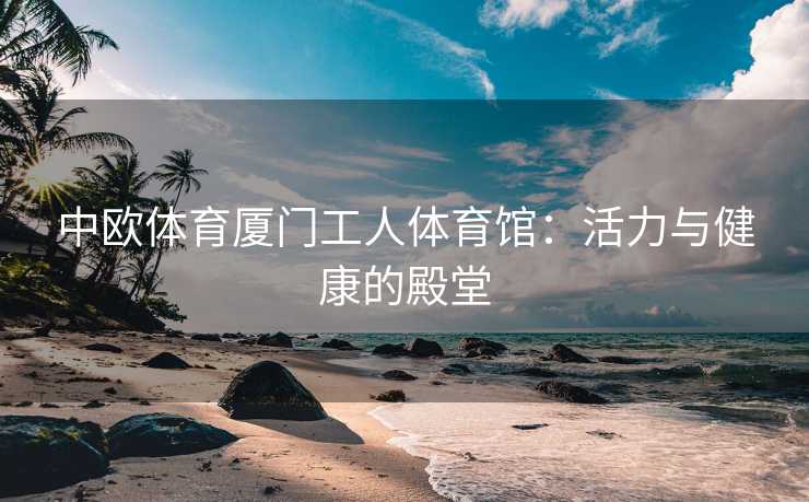 中欧体育厦门工人体育馆：活力与健康的殿堂