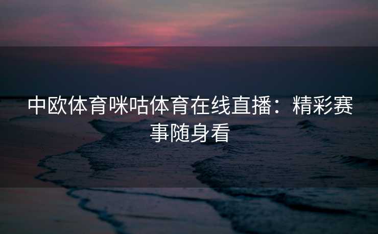 中欧体育咪咕体育在线直播：精彩赛事随身看