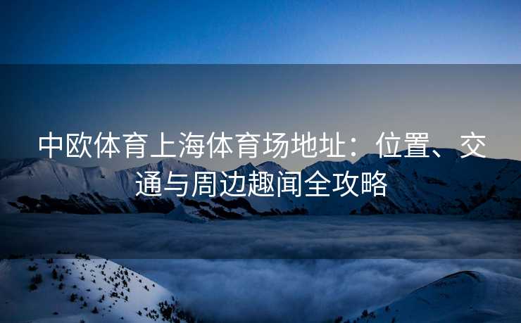 中欧体育上海体育场地址：位置、交通与周边趣闻全攻略