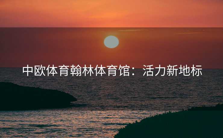 中欧体育翰林体育馆：活力新地标