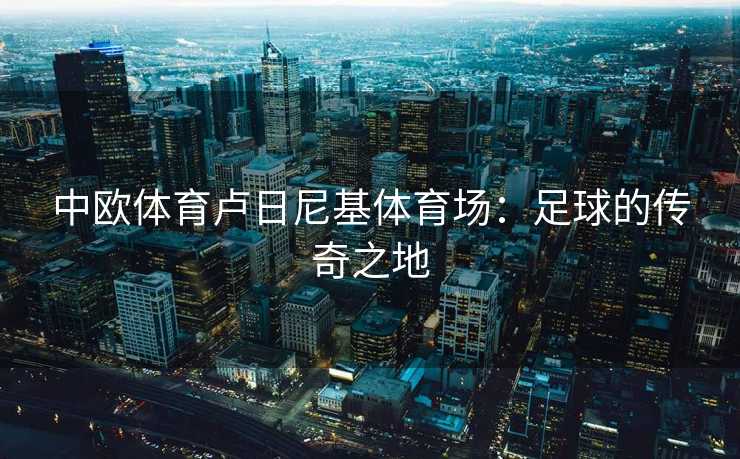 中欧体育卢日尼基体育场：足球的传奇之地