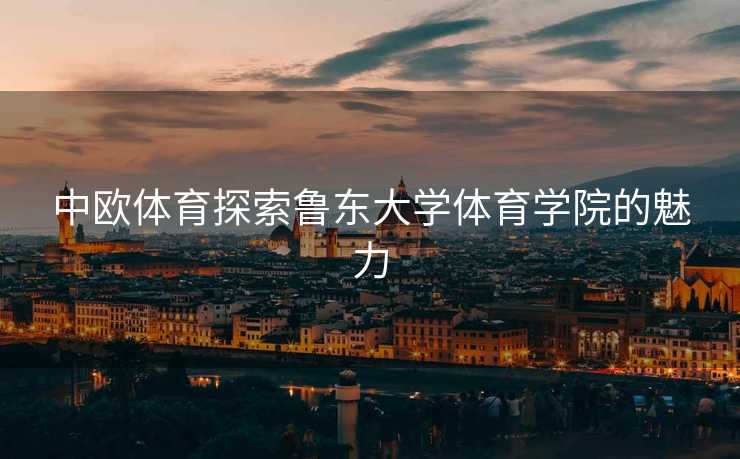 中欧体育探索鲁东大学体育学院的魅力