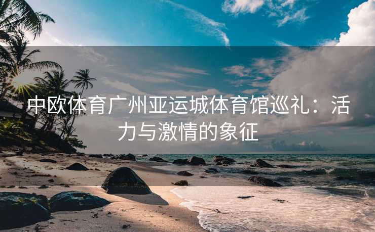 中欧体育广州亚运城体育馆巡礼：活力与激情的象征