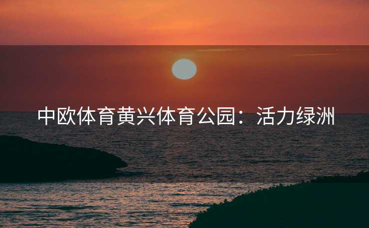 中欧体育黄兴体育公园：活力绿洲