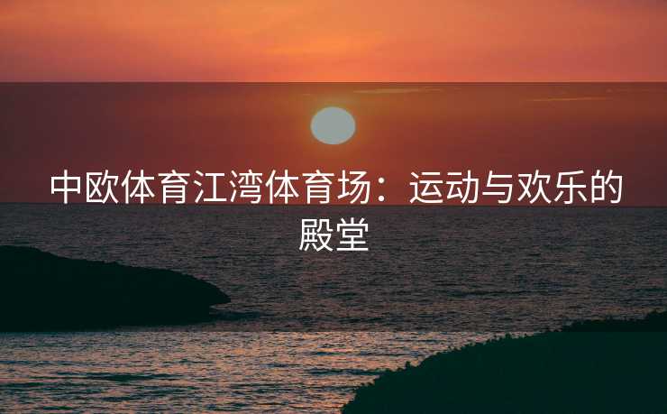 中欧体育江湾体育场：运动与欢乐的殿堂