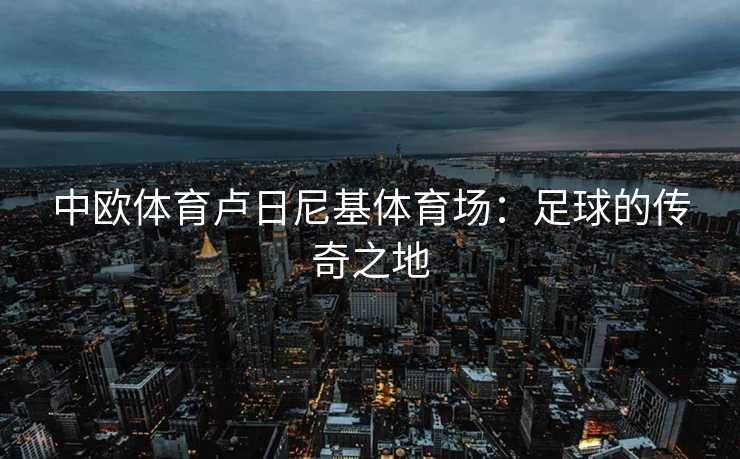 中欧体育卢日尼基体育场：足球的传奇之地