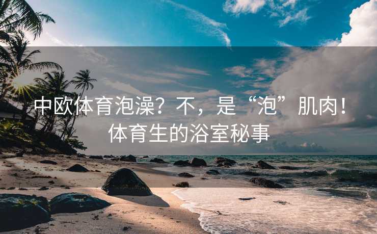 中欧体育泡澡？不，是“泡”肌肉！体育生的浴室秘事
