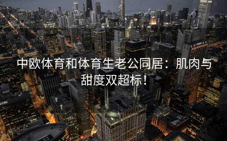 中欧体育和体育生老公同居：肌肉与甜度双超标！