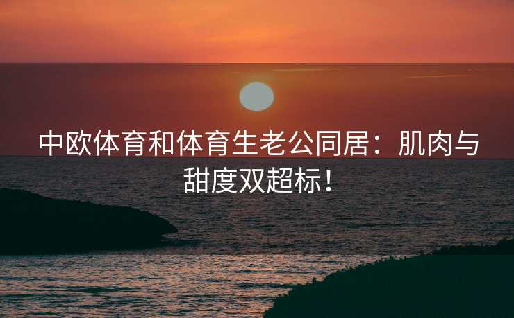 中欧体育和体育生老公同居：肌肉与甜度双超标！
