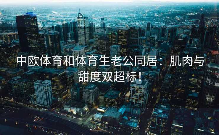 中欧体育和体育生老公同居：肌肉与甜度双超标！