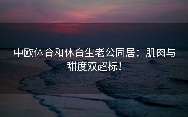 中欧体育和体育生老公同居：肌肉与甜度双超标！