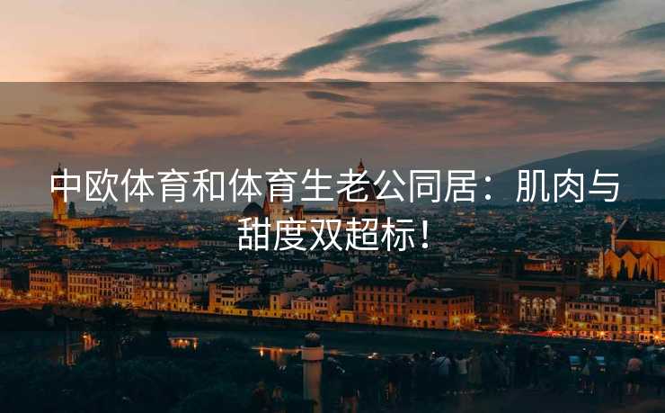 中欧体育和体育生老公同居：肌肉与甜度双超标！