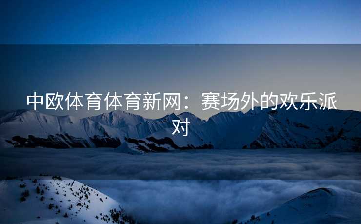 中欧体育体育新网：赛场外的欢乐派对