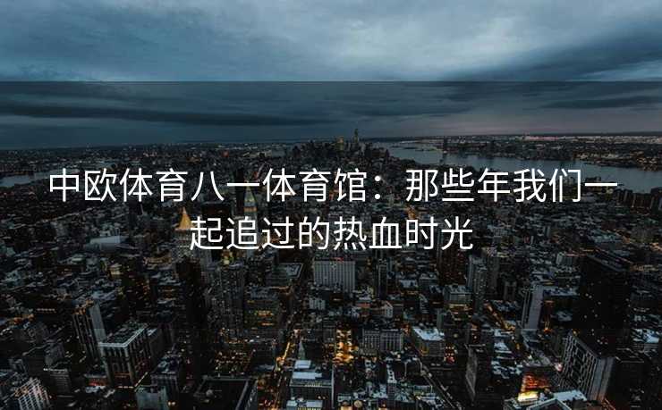 中欧体育八一体育馆：那些年我们一起追过的热血时光