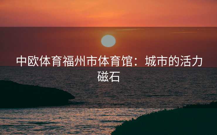 中欧体育福州市体育馆：城市的活力磁石