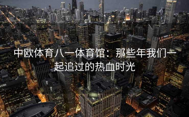 中欧体育八一体育馆：那些年我们一起追过的热血时光