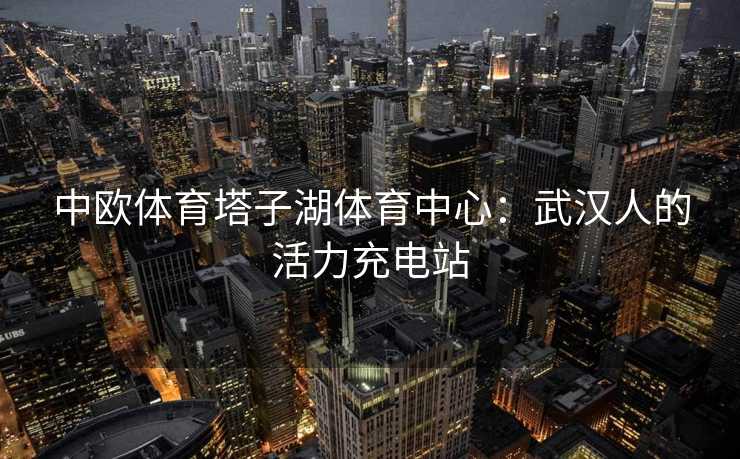 中欧体育塔子湖体育中心：武汉人的活力充电站