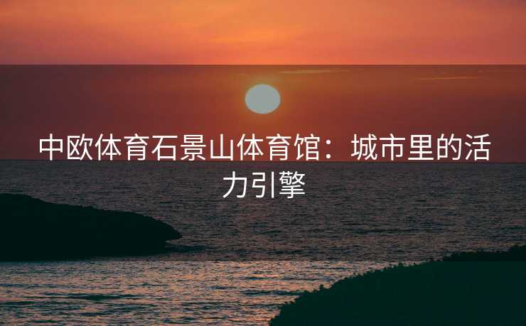 中欧体育石景山体育馆：城市里的活力引擎