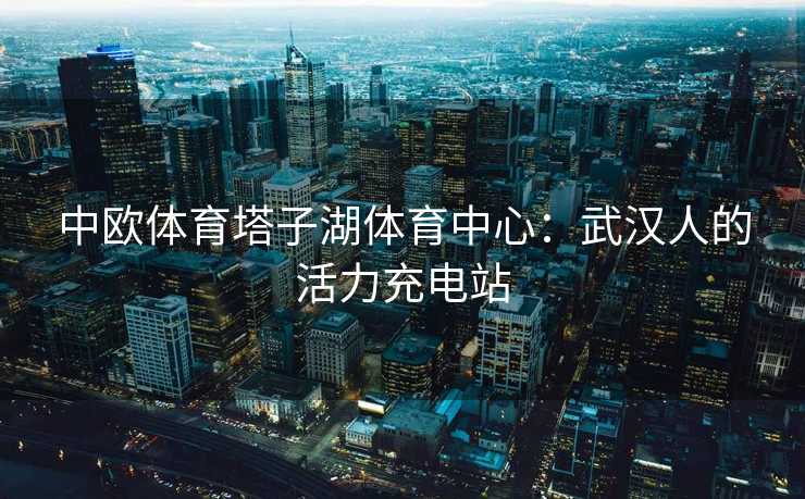 中欧体育塔子湖体育中心：武汉人的活力充电站