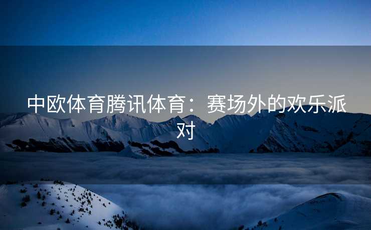 中欧体育腾讯体育：赛场外的欢乐派对