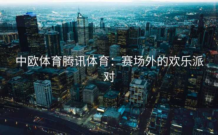 中欧体育腾讯体育：赛场外的欢乐派对