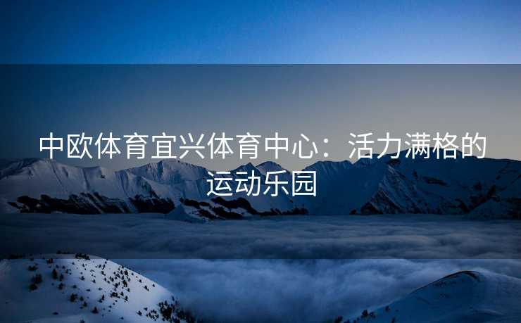 中欧体育宜兴体育中心：活力满格的运动乐园