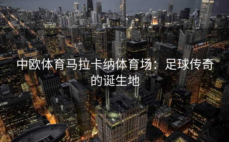 中欧体育马拉卡纳体育场：足球传奇的诞生地