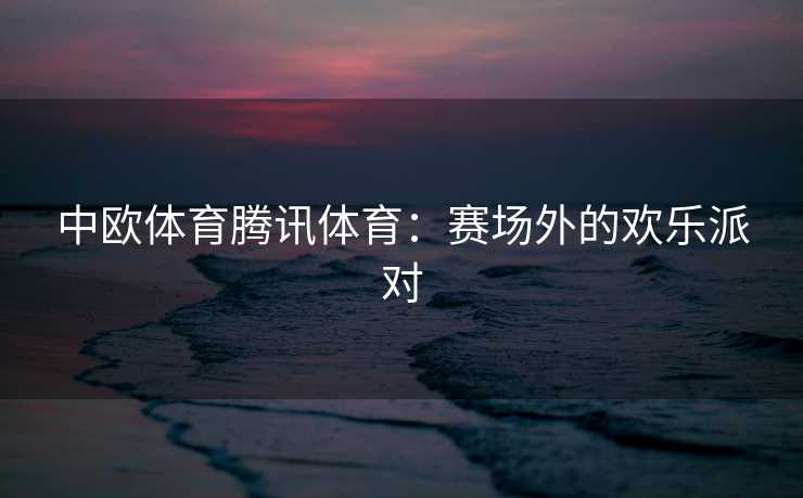 中欧体育腾讯体育：赛场外的欢乐派对