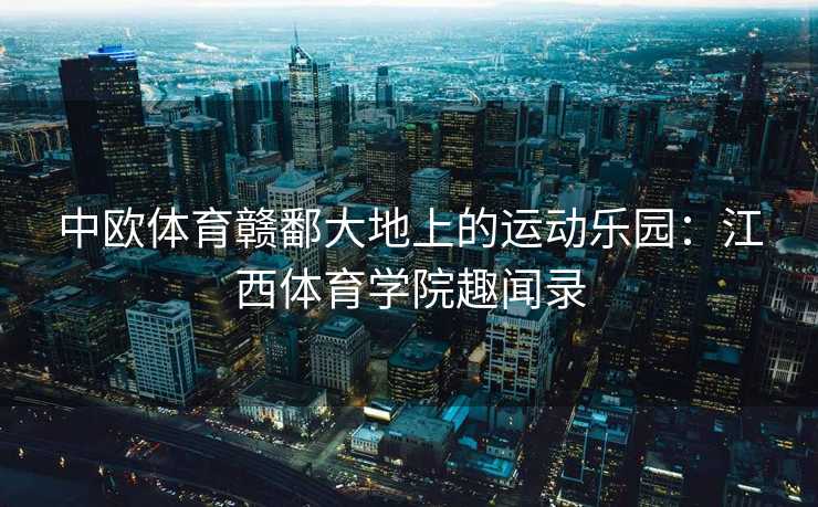 中欧体育赣鄱大地上的运动乐园：江西体育学院趣闻录