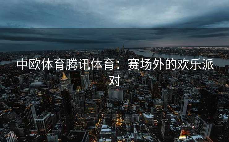 中欧体育腾讯体育：赛场外的欢乐派对