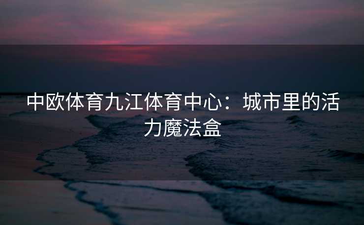 中欧体育九江体育中心：城市里的活力魔法盒