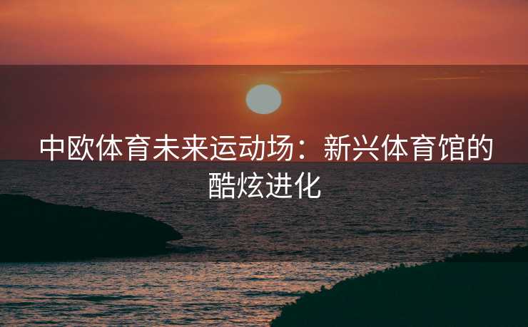 中欧体育未来运动场：新兴体育馆的酷炫进化