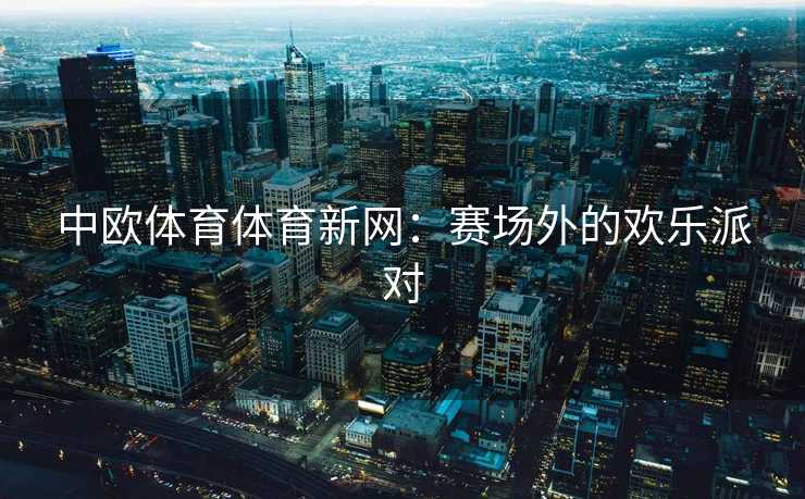 中欧体育体育新网：赛场外的欢乐派对