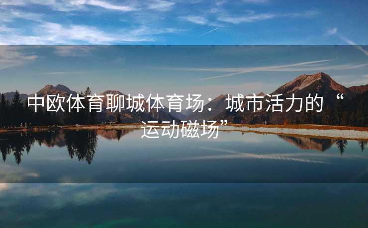中欧体育聊城体育场：城市活力的“运动磁场”
