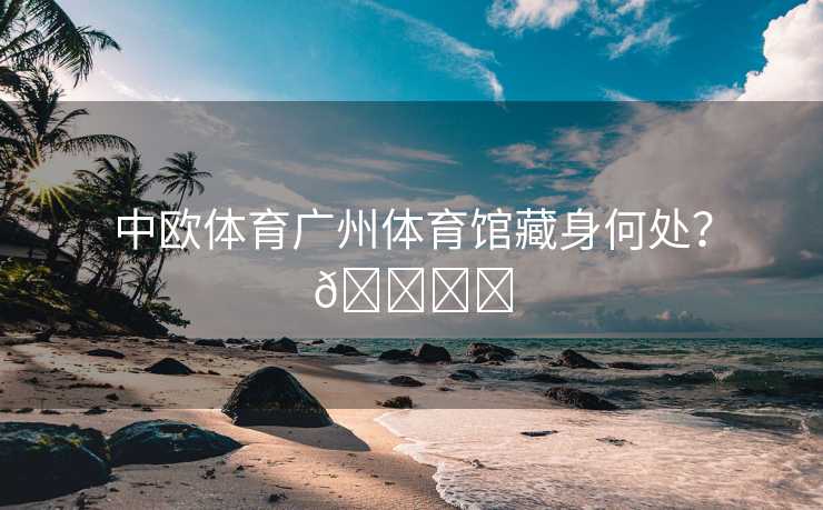 中欧体育广州体育馆藏身何处？🏟️