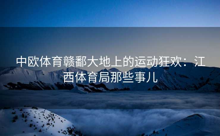 中欧体育赣鄱大地上的运动狂欢：江西体育局那些事儿