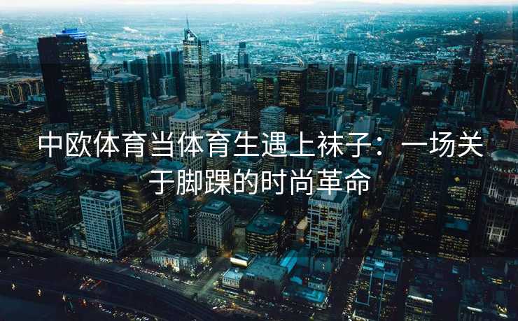 中欧体育当体育生遇上袜子：一场关于脚踝的时尚革命