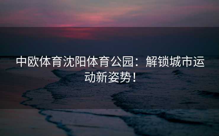 中欧体育沈阳体育公园：解锁城市运动新姿势！
