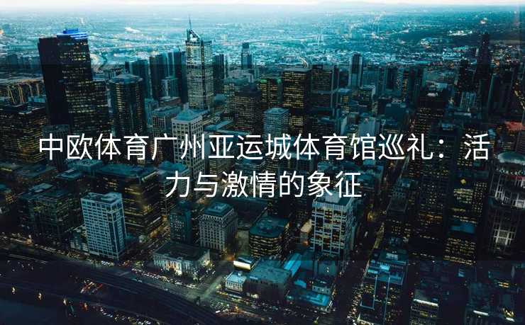 中欧体育广州亚运城体育馆巡礼：活力与激情的象征