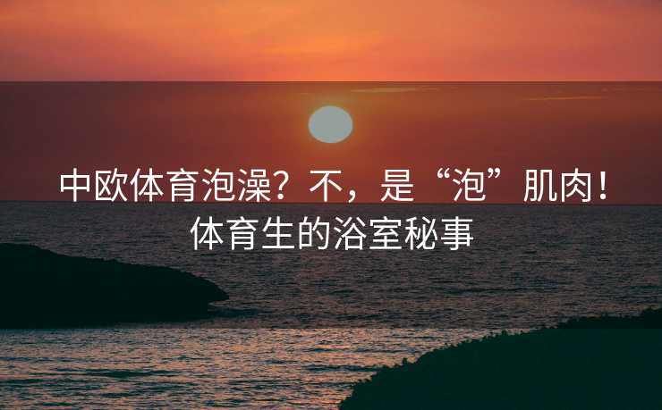 中欧体育泡澡？不，是“泡”肌肉！体育生的浴室秘事