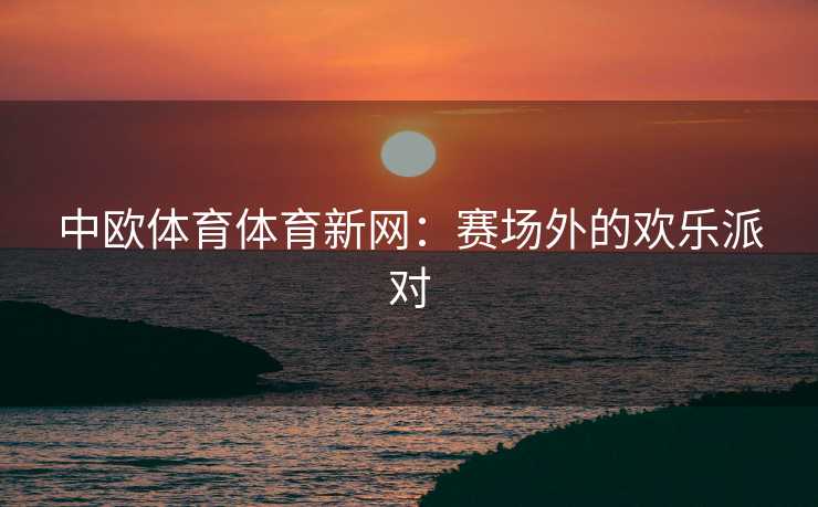 中欧体育体育新网：赛场外的欢乐派对