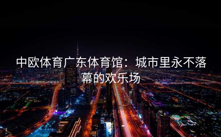 中欧体育广东体育馆：城市里永不落幕的欢乐场