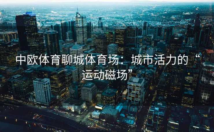 中欧体育聊城体育场：城市活力的“运动磁场”