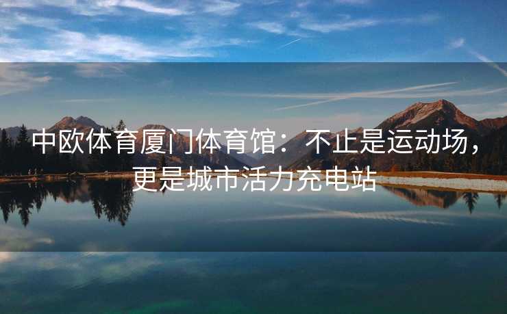 中欧体育厦门体育馆：不止是运动场，更是城市活力充电站