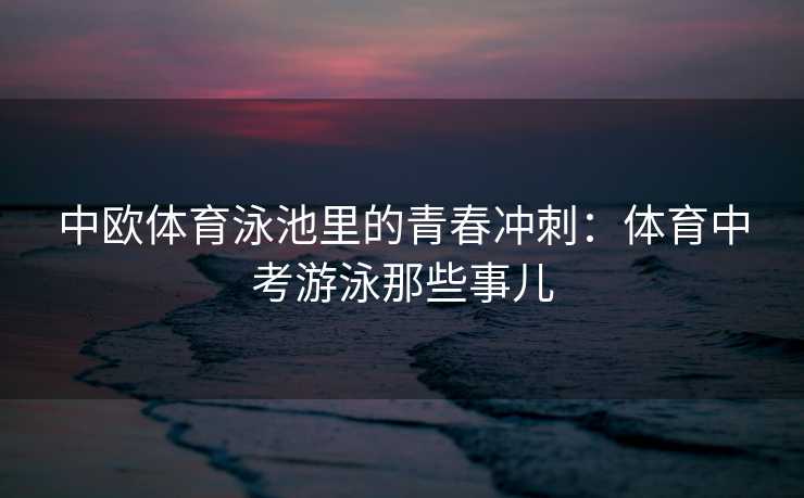 中欧体育泳池里的青春冲刺：体育中考游泳那些事儿