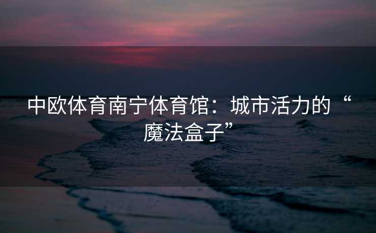 中欧体育南宁体育馆：城市活力的“魔法盒子”